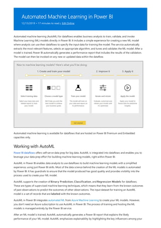 Automated Machine Learning in Power BI
12/13/2019 • 17 minutes to read • Edit Online
Working with AutoML
Automated machine learning (AutoML) for dataflows enables business analysts to train, validate, and invoke
Machine Learning (ML) models directly in Power BI. It includes a simple experience for creating a new ML model
where analysts can use their dataflows to specify the input data for training the model. The service automatically
extracts the most relevant features, selects an appropriate algorithm, and tunes and validates the ML model. After a
model is trained, Power BI automatically generates a performance report that includes the results of the validation.
The model can then be invoked on any new or updated data within the dataflow.
Automated machine learning is available for dataflows that are hosted on Power BI Premium and Embedded
capacities only.
Power BI dataflows offers self-serve data prep for big data. AutoML is integrated into dataflows and enables you to
leverage your data prep effort for building machine learning models, right within Power BI.
AutoML in Power BI enables data analysts to use dataflows to build machine learning models with a simplified
experience, using just Power BI skills. Most of the data science behind the creation of the ML models is automated
by Power BI. It has guardrails to ensure that the model produced has good quality and provides visibility into the
process used to create your ML model.
AutoML supports the creation of Binary Prediction, Classification, and Regression Models for dataflows.
These are types of supervised machine learning techniques, which means that they learn from the known outcomes
of past observations to predict the outcomes of other observations. The input dataset for training an AutoML
model is a set of records that are labeled with the known outcomes.
AutoML in Power BI integrates automated ML from Azure Machine Learning to create your ML models. However,
you don't need an Azure subscription to use AutoML in Power BI. The process of training and hosting the ML
models is managed entirely by the Power BI service.
After an ML model is trained, AutoML automatically generates a Power BI report that explains the likely
performance of your ML model. AutoML emphasizes explainability by highlighting the key influencers among your
 