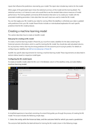 Creating a machine learning model
Data prep for creating an ML model
Configuring the ML model inputs
inputs that influence the predictions returned by your model. The report also includes key metrics for the model.
Other pages of the generated report show the statistical summary of the model and the training details. The
statistical summary is of interest to users who would like to see the standard data science measures of model
performance. The training details summarize all the iterations that were run to create your model, with the
associated modeling parameters. It also describes how each input was used to create the ML model.
You can then apply your ML model to your data for scoring. When the dataflow is refreshed, your data is updated
with predictions from your ML model. Power BI also includes an individualized explanation for each specific
prediction that the ML model produces.
This section describes how to create an AutoML model.
To create a machine learning model in Power BI, you must first create a dataflow for the data containing the
historical outcome information, which is used for training the ML model. You should also add calculated columns
for any business metrics that may be strong predictors for the outcome you're trying to predict. For details on
configuring your dataflow, see Self-service data prep in Power BI.
AutoML has specific data requirements for training a machine learning model. These requirements are described in
sections below, based on respective model types.
To create an AutoML model, select the ML icon in the Actions column of the dataflow entity, and select Add a
machine learning model.
A simplified experience is launched, consisting of a wizard that guides you through the process of creating the ML
model. The wizard includes the following simple steps.
1. Select the entity with the historical data, and the outcome field for which you want a prediction
The outcome field identifies the label attribute for training the ML model, shown in the following image.
 