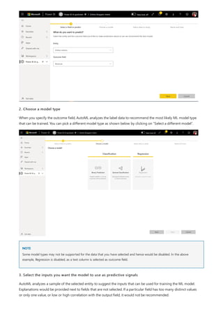 NOTE
2. Choose a model type
When you specify the outcome field, AutoML analyzes the label data to recommend the most likely ML model type
that can be trained. You can pick a different model type as shown below by clicking on “Select a different model”.
Some model types may not be supported for the data that you have selected and hence would be disabled. In the above
example, Regression is disabled, as a text column is selected as outcome field.
3. Select the inputs you want the model to use as predictive signals
AutoML analyzes a sample of the selected entity to suggest the inputs that can be used for training the ML model.
Explanations would be provided next to fields that are not selected. If a particular field has too many distinct values
or only one value, or low or high correlation with the output field, it would not be recommended.
 