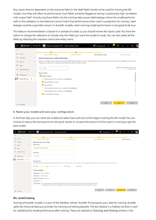 ML model training
Any inputs that are dependent on the outcome field (or the label field) should not be used for training the ML
model, since they will affect its performance. Such fields would be flagged as having “suspiciously high correlation
with output field”. Introducing these fields into the training data causes label leakage, where the model performs
well on the validation or test data but cannot match that performance when used in production for scoring. Label
leakage could be a possible concern in AutoML models, when training model performance is too good to be true.
This feature recommendation is based on a sample of a data, so you should review the inputs used. You have the
option to change the selections to include only the fields you want the model to study. You can also select all the
fields by selecting the checkbox next to the entity name.
4. Name your model and save your configuration
In the final step, you can name the model and select Save and train which begins training the ML model. You can
choose to reduce the training time to see quick results or increase the amount of time spent in training to get the
best model.
Training of AutoML models is a part of the dataflow refresh. AutoML first prepares your data for training. AutoML
splits the historical data you provide into training and testing datasets. The test dataset is a holdout set that is used
for validating the model performance after training. These are realized as Training and Testing entities in the
 