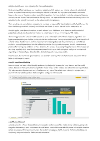 AutoML model explainability
AutoML model report
dataflow. AutoML uses cross-validation for the model validation.
Next, each input field is analyzed and imputation is applied, which replaces any missing values with substituted
values. A couple of different imputation strategies are used by AutoML. For input attributes treated as numeric
features, the mean of the column values is used for imputation. For input attributes treated as categorical features,
AutoML uses the mode of the column values for imputation. The mean and mode of values used for imputation are
calculated by the AutoML framework on the subsampled training dataset.
Then, sampling and normalization are applied to your data as required. For classification models, AutoML runs the
input data through stratified sampling and balances the classes to ensure the row counts are equal for all.
AutoML applies several transformations on each selected input field based on its data type, and its statistical
properties. AutoML uses these transformations to extract features for use in training your ML model.
The training process for AutoML models consists of up to 50 iterations with different modeling algorithms and
hyperparameter settings to find the model with the best performance. Training can end early with lesser iterations if
AutoML notices that there is no performance improvement being observed. The performance of each of these
models is assessed by validation with the holdout test dataset. During this training step, AutoML creates several
pipelines for training and validation of these iterations. The process of assessing the performance of the models can
take time, anywhere from several minutes to a couple of hours up-to the training time configured in the wizard,
depending on the size of your dataset and the dedicated capacity resources available.
In some cases, the final model generated may use ensemble learning, where multiple models are used to deliver
better predictive performance.
After the model has been trained, AutoML analyzes the relationship between the input features and the model
output. It assesses the magnitude of change to the model output for the holdout test dataset for each input feature.
This is known as the feature importance. This happens as a part of the refresh once training is complete. Hence
your refresh may take longer than the training time configured in the wizard.
AutoML generates a Power BI report that summarizes the performance of the model during validation, along with
the global feature importance. This report can be accessed from the Machine Learning Model tab once the dataflow
refresh is successful. The report summarizes the results from applying the ML model to the holdout test data and
comparing the predictions with the known outcome values.
 