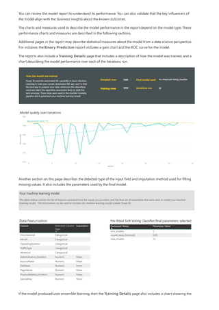 You can review the model report to understand its performance. You can also validate that the key influencers of
the model align with the business insights about the known outcomes.
The charts and measures used to describe the model performance in the report depend on the model type. These
performance charts and measures are described in the following sections.
Additional pages in the report may describe statistical measures about the model from a data science perspective.
For instance, the Binary Prediction report includes a gain chart and the ROC curve for the model.
The reports also include a Training Details page that includes a description of how the model was trained, and a
chart describing the model performance over each of the iterations run.
Another section on this page describes the detected type of the input field and imputation method used for filling
missing values. It also includes the parameters used by the final model.
If the model produced uses ensemble learning, then the Training Details page also includes a chart showing the
 