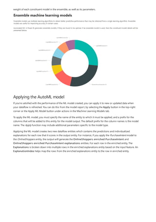Applying the AutoML model
weight of each constituent model in the ensemble, as well as its parameters.
If you're satisfied with the performance of the ML model created, you can apply it to new or updated data when
your dataflow is refreshed. You can do this from the model report, by selecting the Apply button in the top-right
corner or the Apply ML Model button under actions in the Machine Learning Models tab.
To apply the ML model, you must specify the name of the entity to which it must be applied, and a prefix for the
columns that will be added to this entity for the model output. The default prefix for the column names is the model
name. The Apply function may include additional parameters specific to the model type.
Applying the ML model creates two new dataflow entities which contains the predictions and individualized
explanations for each row that it scores in the output entity. For instance, if you apply the PurchaseIntent model to
the OnlineShoppers entity, the output will generate the OnlineShoppers enriched PurchaseIntent and
OnlineShoppers enriched PurchaseIntent explanations entities. For each row in the enriched entity, The
Explanations is broken down into multiple rows in the enriched explanations entity based on the input feature. An
ExplanationIndex helps map the rows from the enriched explanations entity to the row in enriched entity.
 