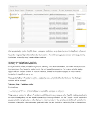 Binary Prediction Models
Training a Binary Prediction model
After you apply the model, AutoML always keeps your predictions up-to-date whenever the dataflow is refreshed.
To use the insights and predictions from the ML model in a Power BI report, you can connect to the output entity
from Power BI Desktop using the dataflows connector.
Binary Prediction models, more formally known as binary classification models, are used to classify a dataset
into two groups. They're used to predict events that can have a binary outcome. For instance, whether a sales
opportunity will convert, whether an account will churn, whether an invoice will be paid on time, whether a
transaction is fraudulent, and so on.
The output of a Binary Prediction model is a probability score, which identifies the likelihood that the target
outcome will be achieved.
Pre-requisites:
A minimum of 20 rows of historical data is required for each class of outcomes
The process of creation for a Binary Prediction model follows the same steps as other AutoML models, described in
the section Configuring the ML model inputs above. The only difference is in the “Choose a model” step where
you can select the target outcome value that you’re most interested in. You can also provide friendly labels for the
outcomes to be used in the automatically generated report that will summarize the results of the model validation.
 