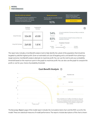 The report also includes a Cost-Benefit analysis tool to help identify the subset of the population that should be
targeted to yield the highest profit. Given an estimated unit cost of targeting and a unit benefit from achieving a
target outcome, Cost-Benefit analysis attempts to maximize profit. You can use this tool to pick your probability
threshold based on the maximum point in the graph to maximize profit. You can also use the graph to compute the
profit or cost for your choice of probability threshold.
The Accuracy Report page of the model report includes the Cumulative Gains chart and the ROC curve for the
model. These are statistical measures of model performance. The reports include descriptions of the charts shown.
 