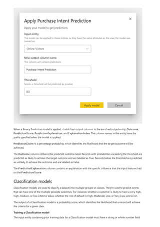 Classification models
Training a Classification model
When a Binary Prediction model is applied, it adds four output columns to the enriched output entity: Outcome,
PredictionScore, PredictionExplanation, and ExplanationIndex. The column names in the entity have the
prefix specified when the model is applied.
PredictionScore is a percentage probability, which identifies the likelihood that the target outcome will be
achieved.
The Outcome column contains the predicted outcome label. Records with probabilities exceeding the threshold are
predicted as likely to achieve the target outcome and are labeled as True. Records below the threshold are predicted
as unlikely to achieve the outcome and are labeled as False.
The PredictionExplanation column contains an explanation with the specific influence that the input features had
on the PredictionScore.
Classification models are used to classify a dataset into multiple groups or classes. They're used to predict events
that can have one of the multiple possible outcomes. For instance, whether a customer is likely to have a very high,
high, medium, or low Lifetime Value, whether the risk of default is High, Moderate, Low, or Very Low; and so on.
The output of a Classification model is a probability score, which identifies the likelihood that a record will achieve
the criteria for a given class.
The input entity containing your training data for a Classification model must have a string or whole number field
 