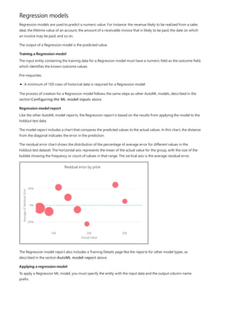 Regression models
Training a Regression model
Regression model report
Applying a regression model
Regression models are used to predict a numeric value. For instance: the revenue likely to be realized from a sales
deal, the lifetime value of an account, the amount of a receivable invoice that is likely to be paid, the date on which
an invoice may be paid, and so on.
The output of a Regression model is the predicted value.
The input entity containing the training data for a Regression model must have a numeric field as the outcome field,
which identifies the known outcome values.
Pre-requisites:
A minimum of 100 rows of historical data is required for a Regression model
The process of creation for a Regression model follows the same steps as other AutoML models, described in the
section Configuring the ML model inputs above.
Like the other AutoML model reports, the Regression report is based on the results from applying the model to the
holdout test data.
The model report includes a chart that compares the predicted values to the actual values. In this chart, the distance
from the diagonal indicates the error in the prediction.
The residual error chart shows the distribution of the percentage of average error for different values in the
holdout test dataset. The horizontal axis represents the mean of the actual value for the group, with the size of the
bubble showing the frequency or count of values in that range. The vertical axis is the average residual error.
The Regression model report also includes a Training Details page like the reports for other model types, as
described in the section AutoML model report above.
To apply a Regression ML model, you must specify the entity with the input data and the output column name
prefix.
 