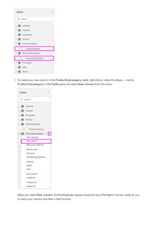 1. To create your new column in the ProductSubcategory table, right-click or select the ellipsis ... next to
ProductSubcategory in the Fields pane, and select New column from the menu.
When you select New column, the Formula bar appears along the top of the Report canvas, ready for you
to name your column and enter a DAX formula.
 