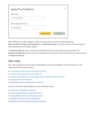 Next steps
When a Regression model is applied, it adds three output columns to the enriched output entity:
RegressionResult, RegressionExplanation, and ExplanationIndex. The column names in the entity have the
prefix specified when the model is applied.
The RegressionResult column contains the predicted value for the record based on the input fields. The
RegressionExplanation column contains an explanation with the specific influence that the input features had on
the RegressionResult.
This article provided an overview of Automated Machine Learning for Dataflows in the Power BI service. The
following articles may also be useful.
Tutorial: Build a Machine Learning model in Power BI
Tutorial: Using Cognitive Services in Power BI
Tutorial: Invoke a Machine Learning Studio (classic) model in Power BI (Preview)
Cognitive Services in Power BI
Azure Machine Learning integration in Power BI
For more information about dataflows, you can read these articles:
Create and use dataflows in Power BI
Using computed entities on Power BI Premium
Using dataflows with on-premises data sources
Developer resources for Power BI dataflows
Dataflows and Azure Data Lake integration (Preview)
 
