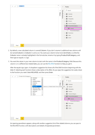 2. By default, a new calculated column is named Column. If you don’t rename it, additional new columns will
be named Column 2, Column 3, and so on. You want your column to be more identifiable, so while the
Column name is already highlighted in the formula bar, rename it by typing ProductFullCategory, and
then type an equals (=) sign.
3. You want the values in your new column to start with the name in the ProductCategory field. Because this
column is in a different but related table, you can use the RELATED function to help you get it.
After the equals sign, type r. A dropdown suggestion list shows all of the DAX functions beginning with the
letter R. Selecting each function shows a description of its effect. As you type, the suggestion list scales closer
to the function you need. Select RELATED, and then press Enter.
An opening parenthesis appears, along with another suggestion list of the related columns you can pass to
the RELATED function, with descriptions and details of expected parameters.
 