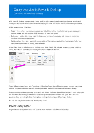 Query overview in Power BI Desktop
1/24/2020 • 5 minutes to read • Edit Online
Power Query Editor
With Power BI Desktop you can connect to the world of data, create compelling and foundational reports, and
share your efforts with others – who can then build on your work, and expand their business intelligence efforts.
Power BI Desktop has three views:
Report view – where you use queries you create to build compelling visualizations, arranged as you want
them to appear, and with multiple pages, that you can share with others
Data view – see the data in your report in data model format, where you can add measures, create new
columns, and manage relationships
Relationships view – get a graphical representation of the relationships that have been established in your
data model, and manage or modify them as needed.
Access these views by selecting one of the three icons along the left side of Power BI Desktop. In the following
image, Report view is selected, indicated by the yellow band beside the icon.
Power BI Desktop also comes with Power Query Editor. Use Power Query Editor to connect to one or many data
sources, shape and transform the data to meet your needs, then load that model into Power BI Desktop.
This document provides an overview of the work with data in the Power Query Editor, but there's more to learn. At
the end of this document, you’ll find links to detailed guidance about supported data types. You'll also find
guidance about connecting to data, shaping data, creating relationships, and how to get started.
But first, let’s see get acquainted with Power Query Editor.
To get to Power Query Editor, select Edit Queries from the Home tab of Power BI Desktop.
 