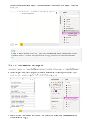 Use your new column in a report
NOTE
validates, and the ProductFullCategory column name appears in the ProductSubcategory table in the
Fields pane.
In Power BI Desktop, calculated columns have a special icon in the Fields pane, showing that they contain formulas.
In the Power BI service (your Power BI site), there’s no way to change formulas, so calculated columns don't have
icons.
Now you can use your new ProductFullCategory column to look at SalesAmount by ProductFullCategory.
1. Select or drag the ProductFullCategory column from the ProductSubcategory table onto the Report
canvas to create a table showing all of the ProductFullCategory names.
2. Select or drag the SalesAmount field from the Sales table into the table to show the SalesAmount for
each ProductFullCategory.
 