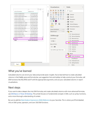 What you've learned
Next steps
Calculated columns can enrich your data and provide easier insights. You've learned how to create calculated
columns in the Fields pane and formula bar, use suggestion lists and tooltips to help construct your formulas, call
DAX functions like RELATED and IF with the appropriate arguments, and use your calculated columns in report
visualizations.
If you want to take a deeper dive into DAX formulas and create calculated columns with more advanced formulas,
see DAX Basics in Power BI Desktop. This article focuses on fundamental concepts in DAX, such as syntax, functions,
and a more thorough understanding of context.
Be sure to add the Data Analysis Expressions (DAX) Reference to your favorites. This is where you'll find detailed
info on DAX syntax, operators, and over 200 DAX functions.
 