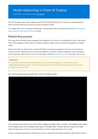 Model relationships in Power BI Desktop
3/10/2020 • 15 minutes to read • Edit Online
Relationship purpose
IMPORTANT
This article targets Import data modelers working with Power BI Desktop. It's an important model design topic
that's essential to delivering intuitive, accurate, and optimal models.
For a deeper discussion on optimal model design, including table roles and relationships, see the Understand star
schema and the importance for Power BI article.
Put simply, Power BI relationships propagate filters applied on the columns of model tables to other model tables.
Filters will propagate so long as there's a relationship path to follow, which can involve propagation to multiple
tables.
Relationship paths are deterministic, meaning that filters are always propagated in the same way and without
random variation. Relationships can, however, be disabled, or have filter context modified by model calculations
that use particular DAX functions. For more information, see the Relevant DAX functions topic later in this article.
It's important to understand that model relationships do not enforce data integrity. For more information, see the
Relationship evaluation topic later in this article. This topics explains how model relationships behave when there are data
integrity issues with your data.
Let's see how relationships propagate filters with an animated example.
In this example, the model consists of four tables: Category, Product, Year, and Sales. The Category table relates
to the Product table, and the Product table relates to the Sales table. The Year table also relates to the Sales
table. All relationships are one-to-many (the details of which are described later in this article).
A query—possibly generated by a Power BI card visual—requests the total sales quantity for sales orders made for
 