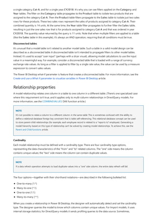 Disconnected tables
Relationship properties
NOTE
Cardinality
NOTE
a single category, Cat-A, and for a single year, CY2018. It's why you can see filters applied on the Category and
Year tables. The filter on the Category table propagates to the Product table to isolate two products that are
assigned to the category Cat-A. Then the Product table filters propagate to the Sales table to isolate just two sales
rows for these products. These two sales rows represent the sales of products assigned to category Cat-A. Their
combined quantity is 14 units. At the same time, the Year table filter propagates to further filter the Sales table,
resulting in just the one sales row that is for products assigned to category Cat-A and that was ordered in year
CY2018. The quantity value returned by the query is 11 units. Note that when multiple filters are applied to a table
(like the Sales table in this example), it's always an AND operation, requiring that all conditions must be true.
It's unusual that a model table isn't related to another model table. Such a table in a valid model design can be
described as a disconnected table. A disconnected table isn't intended to propagate filters to other model tables.
Instead, it's used to accept "user input" (perhaps with a slicer visual), allowing model calculations to use the input
value in a meaningful way. For example, consider a disconnected table that is loaded with a range of currency
exchange rate values. As long as a filter is applied to filter by a single rate value, the value can be used by a measure
expression to convert sales values.
The Power BI Desktop what-if parameter is feature that creates a disconnected table. For more information, see the
Create and use a What if parameter to visualize variables in Power BI Desktop article.
A model relationship relates one column in a table to one column in a different table. (There's one specialized case
where this requirement isn't true, and it applies only to multi-column relationships in DirectQuery models. For
more information, see the COMBINEVALUES DAX function article.)
It's not possible to relate a column to a different column in the same table. This is sometimes confused with the ability to
define a relational database foreign key constraint that is table self-referencing. This relational database concept can be used
to store parent-child relationships (for example, each employee record is related to a "reports to" employee). Generating a
model hierarchy based on this type of relationship can't be solved by creating model relationships. To achieve this, see the
Parent and Child functions article.
Each model relationship must be defined with a cardinality type. There are four cardinality type options,
representing the data characteristics of the "from" and "to" related columns. The "one" side means the column
contains unique values; the "two" side means the column can contain duplicate values.
If a data refresh operation attempts to load duplicate values into a "one" side column, the entire data refresh will fail.
The four options—together with their shorthand notations—are described in the following bulleted list:
One-to-many (1:*)
Many-to-one (*:1)
One-to-one (1:1)
Many-to-many (*:*)
When you create a relationship in Power BI Desktop, the designer will automatically detect and set the cardinality
type. The designer queries the model to know which columns contain unique values. For Import models, it uses
internal storage statistics; for DirectQuery models it sends profiling queries to the data source. Sometimes,
 