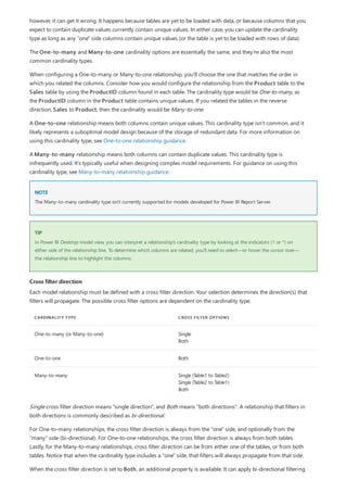 NOTE
TIP
Cross filter direction
CARDINALITY TYPE CROSS FILTER OPTIONS
One-to-many (or Many-to-one) Single
Both
One-to-one Both
Many-to-many Single (Table1 to Table2)
Single (Table2 to Table1)
Both
however, it can get it wrong. It happens because tables are yet to be loaded with data, or because columns that you
expect to contain duplicate values currently contain unique values. In either case, you can update the cardinality
type as long as any "one" side columns contain unique values (or the table is yet to be loaded with rows of data).
The One-to-many and Many-to-one cardinality options are essentially the same, and they're also the most
common cardinality types.
When configuring a One-to-many or Many-to-one relationship, you'll choose the one that matches the order in
which you related the columns. Consider how you would configure the relationship from the Product table to the
Sales table by using the ProductID column found in each table. The cardinality type would be One-to-many, as
the ProductID column in the Product table contains unique values. If you related the tables in the reverse
direction, Sales to Product, then the cardinality would be Many-to-one.
A One-to-one relationship means both columns contain unique values. This cardinality type isn't common, and it
likely represents a suboptimal model design because of the storage of redundant data. For more information on
using this cardinality type, see One-to-one relationship guidance.
A Many-to-many relationship means both columns can contain duplicate values. This cardinality type is
infrequently used. It's typically useful when designing complex model requirements. For guidance on using this
cardinality type, see Many-to-many relationship guidance.
The Many-to-many cardinality type isn't currently supported for models developed for Power BI Report Server.
In Power BI Desktop model view, you can interpret a relationship's cardinality type by looking at the indicators (1 or *) on
either side of the relationship line. To determine which columns are related, you'll need to select—or hover the cursor over—
the relationship line to highlight the columns.
Each model relationship must be defined with a cross filter direction. Your selection determines the direction(s) that
filters will propagate. The possible cross filter options are dependent on the cardinality type.
Single cross filter direction means "single direction", and Both means "both directions". A relationship that filters in
both directions is commonly described as bi-directional.
For One-to-many relationships, the cross filter direction is always from the "one" side, and optionally from the
"many" side (bi-directional). For One-to-one relationships, the cross filter direction is always from both tables.
Lastly, for the Many-to-many relationships, cross filter direction can be from either one of the tables, or from both
tables. Notice that when the cardinality type includes a "one" side, that filters will always propagate from that side.
When the cross filter direction is set to Both, an additional property is available. It can apply bi-directional filtering
 