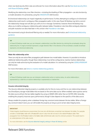 TIP
Make this relationship active
TIP
Assume referential integrity
IMPORTANT
Relevant DAX functions
when row-level security (RLS) rules are enforced. For more information about RLS, see the Row-level security (RLS)
with Power BI Desktop article.
Modifying the relationship cross filter direction—including the disabling of filter propagation—can also be done by
a model calculation. It's achieved by using the CROSSFILTER DAX function.
Bi-directional relationships can impact negatively on performance. Further, attempting to configure a bi-directional
relationship could result in ambiguous filter propagation paths. In this case, Power BI Desktop may fail to commit
the relationship change and will alert you with an error message. Sometimes, however, Power BI Desktop may
allow you to define ambiguous relationship paths between tables. Precedence rules that affect ambiguity detection
and path resolution are described later in this article in the Precedence rules topic.
We recommend using bi-directional filtering only as needed. For more information, see Bi-directional relationship
guidance.
In Power BI Desktop model view, you can interpret a relationship's cross filter direction by noticing the arrowhead(s) along the
relationship line. A single arrowhead represents a single-direction filter in the direction of the arrowhead; a double arrowhead
represents a bi-directional relationship.
There can only be one active filter propagation path between two model tables. However, it's possible to introduce
additional relationship paths, though these relationships must all be configured as inactive. Inactive relationships
can only be made active during the evaluation of a model calculation. It is achieved by using the USERELATIONSHIP
DAX function.
For more information, see Active vs inactive relationship guidance.
In Power BI Desktop model view, you can interpret a relationship's active vs inactive status. An active relationship is
represented by a solid line; an inactive relationship is represented as a dashed line.
The Assume referential integrity property is available only for One-to-many and One-to-one relationships between
two DirectQuery storage mode tables that are based on the same data source. When enabled, native queries sent to
the data source will join the two tables together by using an INNER JOIN rather than an OUTER JOIN. Generally,
enabling this property improves query performance, though it does depend on the specifics of the data source.
Always enable this property when a database foreign key constraint exists between the two tables. When a foreign
key constraint doesn't exist, you can still enable the property as long as you're certain data integrity exists.
If data integrity should become compromised, the inner join will eliminate unmatched rows between the tables. For example,
consider a model Sales table with a ProductID column value that did not exist in the related Product table. Filter
propagation from the Product table to the Sales table will eliminate sales rows for unknown products. This would result in
an understatement of the sales results.
For more information, see the Assume referential integrity settings in Power BI Desktop article.
 