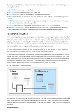Relationship evaluation
Strong relationships
There are several DAX functions that are relevant to model relationships. Each function is described briefly in the
following bulleted list:
RELATED: Retrieves the value from "one" side.
RELATEDTABLE: Retrieve a table of rows from "many" side.
USERELATIONSHIP: Forces the use of a specific inactive model relationship.
CROSSFILTER: Modifies the relationship cross filter direction (to one or both), or it disables filter propagation
(none).
COMBINEVALUES: Joins two or more text strings into one text string. The purpose of this function is to support
multi-column relationships in DirectQuery models.
TREATAS: Applies the result of a table expression as filters to columns from an unrelated table.
Parent and Child functions: A family of related functions that can be used to generate calculated columns to
naturalize a parent-child hierarchy. These columns can then be used to create a fixed-level hierarchy.
Model relationships, from an evaluation perspective, are classified as either strong or weak. It's not a configurable
relationship property. It is in fact inferred from the cardinality type and the data source of the two related tables. It's
important to understand the evaluation type because there may be performance implications or consequences
should data integrity be compromised. These implications and integrity consequences are described in this topic.
First, some modeling theory is required to fully understand relationship evaluations.
An Import or DirectQuery model sources all of its data from either the Vertipaq cache or the source database. In
both instances, Power BI is able to determine that a "one" side of a relationship exists.
A Composite model, however, can comprise tables using different storage modes (Import, DirectQuery or Dual), or
multiple DirectQuery sources. Each source, including the Vertipaq cache of Import data, is considered to be a data
island. Model relationships can then be classified as intra-island or cross-island. An intra-island relationship is one
that relates two tables within a data island, while a cross-island relationship relates tables from different data
islands. Note that relationships in Import or DirectQuery models are always intra-island.
Let's see an example of a Composite model.
In this example, the Composite model consists of two islands: a Vertipaq data island and a DirectQuery source data
island. The Vertipaq data island contains three tables, and the DirectQuery source data island contains two tables.
One cross-island relationship exists to relate a table in the Vertipaq data island to a table in the DirectQuery source
data island.
 