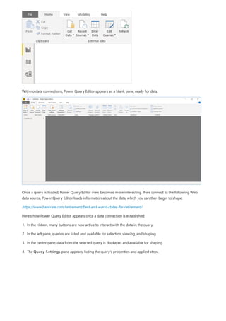With no data connections, Power Query Editor appears as a blank pane, ready for data.
Once a query is loaded, Power Query Editor view becomes more interesting. If we connect to the following Web
data source, Power Query Editor loads information about the data, which you can then begin to shape:
https://www.bankrate.com/retirement/best-and-worst-states-for-retirement/
Here’s how Power Query Editor appears once a data connection is established:
1. In the ribbon, many buttons are now active to interact with the data in the query.
2. In the left pane, queries are listed and available for selection, viewing, and shaping.
3. In the center pane, data from the selected query is displayed and available for shaping.
4. The Query Settings pane appears, listing the query’s properties and applied steps.
 