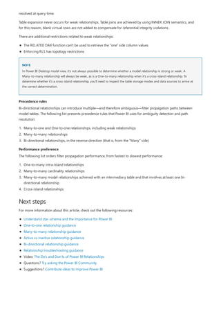 NOTE
Precedence rules
Performance preference
Next steps
resolved at query time.
Table expansion never occurs for weak relationships. Table joins are achieved by using INNER JOIN semantics, and
for this reason, blank virtual rows are not added to compensate for referential integrity violations.
There are additional restrictions related to weak relationships:
The RELATED DAX function can't be used to retrieve the "one" side column values
Enforcing RLS has topology restrictions
In Power BI Desktop model view, it's not always possible to determine whether a model relationship is strong or weak. A
Many-to-many relationship will always be weak, as is a One-to-many relationship when it's a cross-island relationship. To
determine whether it's a cross-island relationship, you'll need to inspect the table storage modes and data sources to arrive at
the correct determination.
Bi-directional relationships can introduce multiple—and therefore ambiguous—filter propagation paths between
model tables. The following list presents precedence rules that Power BI uses for ambiguity detection and path
resolution:
1. Many-to-one and One-to-one relationships, including weak relationships
2. Many-to-many relationships
3. Bi-directional relationships, in the reverse direction (that is, from the "Many" side)
The following list orders filter propagation performance, from fastest to slowest performance:
1. One-to-many intra-island relationships
2. Many-to-many cardinality relationships
3. Many-to-many model relationships achieved with an intermediary table and that involves at least one bi-
directional relationship
4. Cross-island relationships
For more information about this article, check out the following resources:
Understand star schema and the importance for Power BI
One-to-one relationship guidance
Many-to-many relationship guidance
Active vs inactive relationship guidance
Bi-directional relationship guidance
Relationship troubleshooting guidance
Video: The Do's and Don'ts of Power BI Relationships
Questions? Try asking the Power BI Community
Suggestions? Contribute ideas to improve Power BI
 