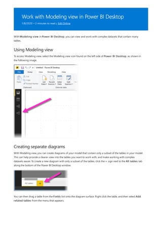 Work with Modeling view in Power BI Desktop
1/8/2020 • 2 minutes to read • Edit Online
Using Modeling view
Creating separate diagrams
With Modeling view in Power BI Desktop, you can view and work with complex datasets that contain many
tables.
To access Modeling view, select the Modeling view icon found on the left side of Power BI Desktop, as shown in
the following image.
With Modeling view, you can create diagrams of your model that contain only a subset of the tables in your model.
This can help provide a clearer view into the tables you want to work with, and make working with complex
datasets easier. To create a new diagram with only a subset of the tables, click the + sign next to the All tables tab
along the bottom of the Power BI Desktop window.
You can then drag a table from the Fields list onto the diagram surface. Right click the table, and then select Add
related tables from the menu that appears.
 