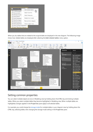 Setting common properties
When you do, tables that are related to the original table are displayed in the new diagram. The following image
shows how related tables are displayed after selecting the Add related tables menu option.
You can select multiple objects at once in Modeling view by holding down the CTRL key and clicking multiple
tables. When you select multiple tables they become highlighted in Modeling view. When multiple tables are
highlighted, changes applied in the Properties pane apply to all selected tables.
For example, you could change the storage mode for multiple tables in your diagram view by holding down the
CTRL key, selecting tables, then changing the storage mode setting in the Properties pane.
 