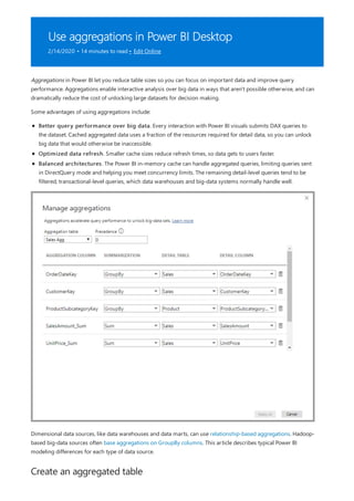 Use aggregations in Power BI Desktop
2/14/2020 • 14 minutes to read • Edit Online
Create an aggregated table
Aggregations in Power BI let you reduce table sizes so you can focus on important data and improve query
performance. Aggregations enable interactive analysis over big data in ways that aren't possible otherwise, and can
dramatically reduce the cost of unlocking large datasets for decision making.
Some advantages of using aggregations include:
Better query performance over big data. Every interaction with Power BI visuals submits DAX queries to
the dataset. Cached aggregated data uses a fraction of the resources required for detail data, so you can unlock
big data that would otherwise be inaccessible.
Optimized data refresh. Smaller cache sizes reduce refresh times, so data gets to users faster.
Balanced architectures. The Power BI in-memory cache can handle aggregated queries, limiting queries sent
in DirectQuery mode and helping you meet concurrency limits. The remaining detail-level queries tend to be
filtered, transactional-level queries, which data warehouses and big-data systems normally handle well.
Dimensional data sources, like data warehouses and data marts, can use relationship-based aggregations. Hadoop-
based big-data sources often base aggregations on GroupBy columns. This article describes typical Power BI
modeling differences for each type of data source.
 