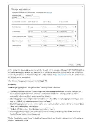 Validations
In this relationship-based aggregation example, the GroupBy entries are optional. Except for DISTINCTCOUNT, they
don't affect aggregation behavior, and are primarily for readability. Without the GroupBy entries, the aggregations
would still get hit, based on the relationships. This is different from the big data example later in this article, where
the GroupBy entries are required.
After defining the aggregations you want, select Apply All.
The Manage aggregations dialog enforces the following notable validations:
The Detail Column must have the same datatype as the Aggregation Column, except for the Count and
Count table rows Summarization functions. Count and Count table rows are only available for integer
aggregation columns, and don't require a matching datatype.
Chained aggregations covering three or more tables aren't allowed. For example, aggregations on Table A can't
refer to a Table B that has aggregations referring to a Table C.
Duplicate aggregations, where two entries use the same Summarization function and refer to the same Detail
Table and Detail Column, aren't allowed.
The Detail Table must use DirectQuery storage mode, not Import.
Grouping by a foreign key column used by an inactive relationship, and relying on the USERELATIONSHIP
function for aggregation hits, isn't supported.
Most of the validations are enforced by disabling dropdown values and showing explanatory text in the tooltip, as
shown in the following image.
 