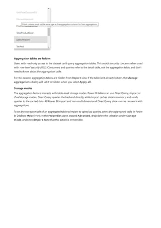 Aggregation tables are hidden
Storage modes
Users with read-only access to the dataset can't query aggregation tables. This avoids security concerns when used
with row-level security (RLS). Consumers and queries refer to the detail table, not the aggregation table, and don't
need to know about the aggregation table.
For this reason, aggregation tables are hidden from Report view. If the table isn't already hidden, the Manage
aggregations dialog will set it to hidden when you select Apply all.
The aggregation feature interacts with table-level storage modes. Power BI tables can use DirectQuery, Import, or
Dual storage modes. DirectQuery queries the backend directly, while Import caches data in memory and sends
queries to the cached data. All Power BI Import and non-multidimensional DirectQuery data sources can work with
aggregations.
To set the storage mode of an aggregated table to Import to speed up queries, select the aggregated table in Power
BI Desktop Model view. In the Properties pane, expand Advanced, drop down the selection under Storage
mode, and select Import. Note that this action is irreversible.
 