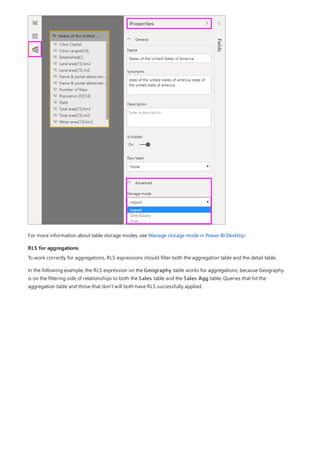 RLS for aggregations
For more information about table storage modes, see Manage storage mode in Power BI Desktop.
To work correctly for aggregations, RLS expressions should filter both the aggregation table and the detail table.
In the following example, the RLS expression on the Geography table works for aggregations, because Geography
is on the filtering side of relationships to both the Sales table and the Sales Agg table. Queries that hit the
aggregation table and those that don't will both have RLS successfully applied.
 
