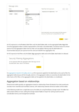 Aggregation based on relationships
An RLS expression on the Product table filters only the detail Sales table, not the aggregated Sales Agg table.
Since the aggregation table is another representation of the data in the detail table, it would be insecure to answer
queries from the aggregation table if the RLS filter can't be applied. Filtering only the detail table isn't
recommended, because user queries from this role won't benefit from aggregation hits.
An RLS expression that filters only the Sales Agg aggregation table and not the Sales detail table isn't allowed.
For aggregations based on GroupBy columns, an RLS expression applied to the detail table can be used to filter the
aggregation table, because all the GroupBy columns in the aggregation table are covered by the detail table. On the
other hand, an RLS filter on the aggregation table can't be applied to the detail table, so is disallowed.
Dimensional models typically use aggregations based on relationships. Power BI datasets from data warehouses
and data marts resemble star/snowflake schemas, with relationships between dimension tables and fact tables.
In the following model from a single data source, the tables are using DirectQuery storage mode. The Sales fact
table contains billions of rows. Setting the storage mode of Sales to Import for caching would consume
considerable memory and management overhead.
 