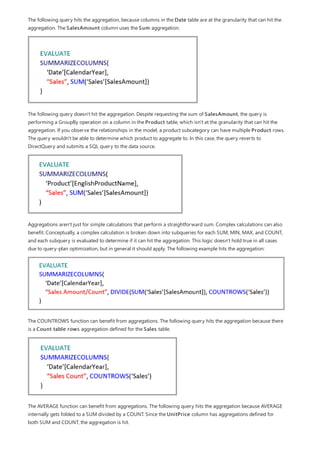 The following query hits the aggregation, because columns in the Date table are at the granularity that can hit the
aggregation. The SalesAmount column uses the Sum aggregation.
The following query doesn't hit the aggregation. Despite requesting the sum of SalesAmount, the query is
performing a GroupBy operation on a column in the Product table, which isn't at the granularity that can hit the
aggregation. If you observe the relationships in the model, a product subcategory can have multiple Product rows.
The query wouldn't be able to determine which product to aggregate to. In this case, the query reverts to
DirectQuery and submits a SQL query to the data source.
Aggregations aren't just for simple calculations that perform a straightforward sum. Complex calculations can also
benefit. Conceptually, a complex calculation is broken down into subqueries for each SUM, MIN, MAX, and COUNT,
and each subquery is evaluated to determine if it can hit the aggregation. This logic doesn't hold true in all cases
due to query-plan optimization, but in general it should apply. The following example hits the aggregation:
The COUNTROWS function can benefit from aggregations. The following query hits the aggregation because there
is a Count table rows aggregation defined for the Sales table.
The AVERAGE function can benefit from aggregations. The following query hits the aggregation because AVERAGE
internally gets folded to a SUM divided by a COUNT. Since the UnitPrice column has aggregations defined for
both SUM and COUNT, the aggregation is hit.
 