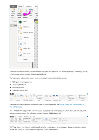 For more information about available data sources, see Data Sources. For information about connecting to data,
including examples and steps, see Connect to Data.
The Transform tab provides access to common data transformation tasks, such as:
Adding or removing columns
Changing data types
Splitting columns
Other data-driven tasks
For more information about transforming data, including examples, see Tutorial: Shape and combine data in
Power BI Desktop.
The Add Column tab provides additional tasks associated with adding a column, formatting column data, and
adding custom columns. The following image shows the Add Column tab.
The View tab on the ribbon is used to toggle whether certain panes or windows are displayed. It’s also used to
display the Advanced Editor. The following image shows the View tab.
 