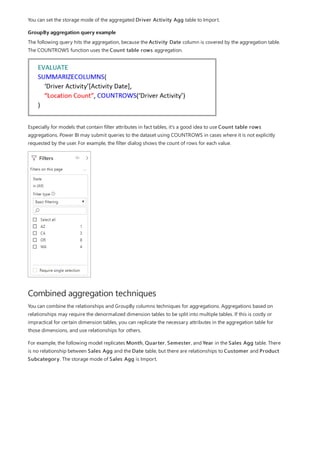 GroupBy aggregation query example
Combined aggregation techniques
You can set the storage mode of the aggregated Driver Activity Agg table to Import.
The following query hits the aggregation, because the Activity Date column is covered by the aggregation table.
The COUNTROWS function uses the Count table rows aggregation.
Especially for models that contain filter attributes in fact tables, it's a good idea to use Count table rows
aggregations. Power BI may submit queries to the dataset using COUNTROWS in cases where it is not explicitly
requested by the user. For example, the filter dialog shows the count of rows for each value.
You can combine the relationships and GroupBy columns techniques for aggregations. Aggregations based on
relationships may require the denormalized dimension tables to be split into multiple tables. If this is costly or
impractical for certain dimension tables, you can replicate the necessary attributes in the aggregation table for
those dimensions, and use relationships for others.
For example, the following model replicates Month, Quarter, Semester, and Year in the Sales Agg table. There
is no relationship between Sales Agg and the Date table, but there are relationships to Customer and Product
Subcategory. The storage mode of Sales Agg is Import.
 