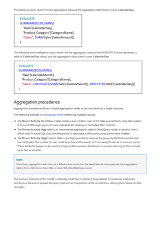 Aggregation precedence
NOTE
The following query doesn't hit the aggregation, because the aggregation table doesn't cover CalendarDay.
The following time-intelligence query doesn't hit the aggregation, because the DATESYTD function generates a
table of CalendarDay values, and the aggregation table doesn't cover CalendarDay.
Aggregation precedence allows multiple aggregation tables to be considered by a single subquery.
The following example is a composite model containing multiple sources:
The Driver Activity DirectQuery table contains over a trillion rows of IoT data sourced from a big-data system.
It serves drillthrough queries to view individual IoT readings in controlled filter contexts.
The Driver Activity Agg table is an intermediate aggregation table in DirectQuery mode. It contains over a
billion rows in Azure SQL Data Warehouse and is optimized at the source using columnstore indexes.
The Driver Activity Agg2 Import table is at a high granularity, because the group-by attributes are few and
low cardinality. The number of rows could be as low as thousands, so it can easily fit into an in-memory cache.
These attributes happen to be used by a high-profile executive dashboard, so queries referring to them should
be as fast as possible.
DirectQuery aggregation tables that use a different data source from the detail table are only supported if the aggregation
table is from a SQL Server, Azure SQL, or Azure SQL Data Warehouse source.
The memory footprint of this model is relatively small, but it unlocks a huge dataset. It represents a balanced
architecture because it spreads the query load across components of the architecture, utilizing them based on their
strengths.
 