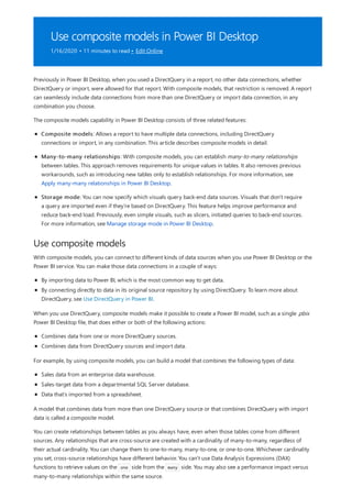 Use composite models in Power BI Desktop
1/16/2020 • 11 minutes to read • Edit Online
Use composite models
Previously in Power BI Desktop, when you used a DirectQuery in a report, no other data connections, whether
DirectQuery or import, were allowed for that report. With composite models, that restriction is removed. A report
can seamlessly include data connections from more than one DirectQuery or import data connection, in any
combination you choose.
The composite models capability in Power BI Desktop consists of three related features:
Composite models: Allows a report to have multiple data connections, including DirectQuery
connections or import, in any combination. This article describes composite models in detail.
Many-to-many relationships: With composite models, you can establish many-to-many relationships
between tables. This approach removes requirements for unique values in tables. It also removes previous
workarounds, such as introducing new tables only to establish relationships. For more information, see
Apply many-many relationships in Power BI Desktop.
Storage mode: You can now specify which visuals query back-end data sources. Visuals that don't require
a query are imported even if they're based on DirectQuery. This feature helps improve performance and
reduce back-end load. Previously, even simple visuals, such as slicers, initiated queries to back-end sources.
For more information, see Manage storage mode in Power BI Desktop.
With composite models, you can connect to different kinds of data sources when you use Power BI Desktop or the
Power BI service. You can make those data connections in a couple of ways:
By importing data to Power BI, which is the most common way to get data.
By connecting directly to data in its original source repository by using DirectQuery. To learn more about
DirectQuery, see Use DirectQuery in Power BI.
When you use DirectQuery, composite models make it possible to create a Power BI model, such as a single .pbix
Power BI Desktop file, that does either or both of the following actions:
Combines data from one or more DirectQuery sources.
Combines data from DirectQuery sources and import data.
For example, by using composite models, you can build a model that combines the following types of data:
Sales data from an enterprise data warehouse.
Sales-target data from a departmental SQL Server database.
Data that's imported from a spreadsheet.
A model that combines data from more than one DirectQuery source or that combines DirectQuery with import
data is called a composite model.
You can create relationships between tables as you always have, even when those tables come from different
sources. Any relationships that are cross-source are created with a cardinality of many-to-many, regardless of
their actual cardinality. You can change them to one-to-many, many-to-one, or one-to-one. Whichever cardinality
you set, cross-source relationships have different behavior. You can't use Data Analysis Expressions (DAX)
functions to retrieve values on the one side from the many side. You may also see a performance impact versus
many-to-many relationships within the same source.
 