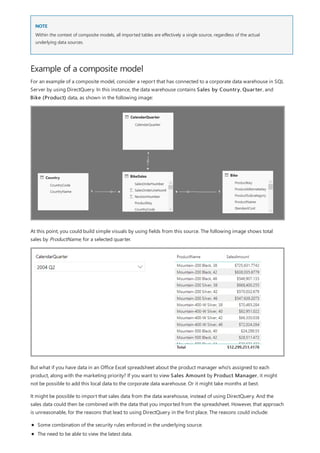 NOTE
Example of a composite model
Within the context of composite models, all imported tables are effectively a single source, regardless of the actual
underlying data sources.
For an example of a composite model, consider a report that has connected to a corporate data warehouse in SQL
Server by using DirectQuery. In this instance, the data warehouse contains Sales by Country, Quarter, and
Bike (Product) data, as shown in the following image:
At this point, you could build simple visuals by using fields from this source. The following image shows total
sales by ProductName, for a selected quarter.
But what if you have data in an Office Excel spreadsheet about the product manager who's assigned to each
product, along with the marketing priority? If you want to view Sales Amount by Product Manager, it might
not be possible to add this local data to the corporate data warehouse. Or it might take months at best.
It might be possible to import that sales data from the data warehouse, instead of using DirectQuery. And the
sales data could then be combined with the data that you imported from the spreadsheet. However, that approach
is unreasonable, for the reasons that lead to using DirectQuery in the first place. The reasons could include:
Some combination of the security rules enforced in the underlying source.
The need to be able to view the latest data.
 