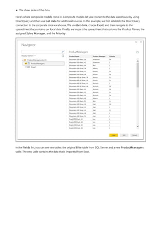 The sheer scale of the data.
Here's where composite models come in. Composite models let you connect to the data warehouse by using
DirectQuery and then use Get data for additional sources. In this example, we first establish the DirectQuery
connection to the corporate data warehouse. We use Get data, choose Excel, and then navigate to the
spreadsheet that contains our local data. Finally, we import the spreadsheet that contains the Product Names, the
assigned Sales Manager, and the Priority.
In the Fields list, you can see two tables: the original Bike table from SQL Server and a new ProductManagers
table. The new table contains the data that's imported from Excel.
 