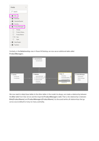 Similarly, in the Relationship view in Power BI Desktop, we now see an additional table called
ProductManagers.
We now need to relate these tables to the other tables in the model. As always, we create a relationship between
the Bike table from SQL Server and the imported ProductManagers table. That is, the relationship is between
Bike[ProductName] and ProductManagers[ProductName]. As discussed earlier, all relationships that go
across source default to many-to-many cardinality.
 
