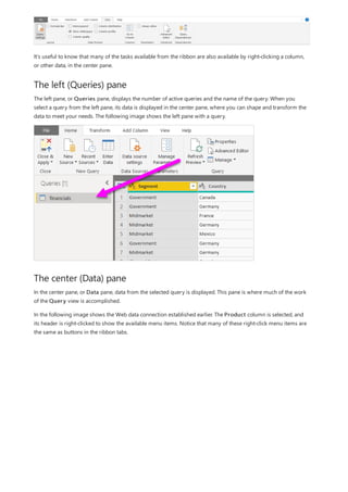The left (Queries) pane
The center (Data) pane
It’s useful to know that many of the tasks available from the ribbon are also available by right-clicking a column,
or other data, in the center pane.
The left pane, or Queries pane, displays the number of active queries and the name of the query. When you
select a query from the left pane, its data is displayed in the center pane, where you can shape and transform the
data to meet your needs. The following image shows the left pane with a query.
In the center pane, or Data pane, data from the selected query is displayed. This pane is where much of the work
of the Query view is accomplished.
In the following image shows the Web data connection established earlier. The Product column is selected, and
its header is right-clicked to show the available menu items. Notice that many of these right-click menu items are
the same as buttons in the ribbon tabs.
 