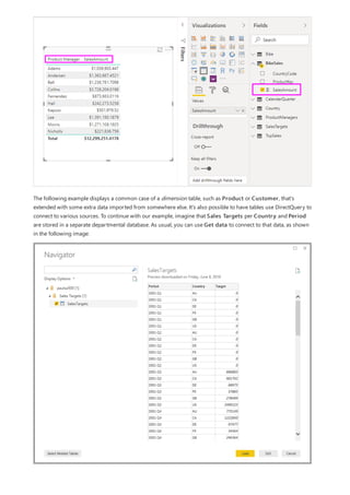 The following example displays a common case of a dimension table, such as Product or Customer, that's
extended with some extra data imported from somewhere else. It's also possible to have tables use DirectQuery to
connect to various sources. To continue with our example, imagine that Sales Targets per Country and Period
are stored in a separate departmental database. As usual, you can use Get data to connect to that data, as shown
in the following image:
 