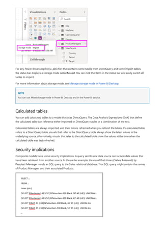 NOTE
Calculated tables
Security implications
For any Power BI Desktop file (a .pbix file) that contains some tables from DirectQuery and some import tables,
the status bar displays a storage mode called Mixed. You can click that term in the status bar and easily switch all
tables to import.
For more information about storage mode, see Manage storage mode in Power BI Desktop.
You can use Mixed storage mode in Power BI Desktop and in the Power BI service.
You can add calculated tables to a model that uses DirectQuery. The Data Analysis Expressions (DAX) that define
the calculated table can reference either imported or DirectQuery tables or a combination of the two.
Calculated tables are always imported, and their data is refreshed when you refresh the tables. If a calculated table
refers to a DirectQuery table, visuals that refer to the DirectQuery table always show the latest values in the
underlying source. Alternatively, visuals that refer to the calculated table show the values at the time when the
calculated table was last refreshed.
Composite models have some security implications. A query sent to one data source can include data values that
have been retrieved from another source. In the earlier example, the visual that shows (Sales Amount) by
Product Manager sends an SQL query to the Sales relational database. That SQL query might contain the names
of Product Managers and their associated Products.
 
