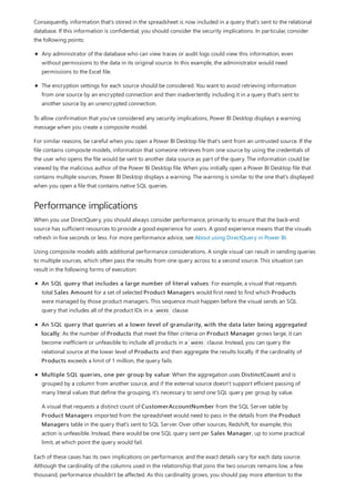 Performance implications
Consequently, information that's stored in the spreadsheet is now included in a query that's sent to the relational
database. If this information is confidential, you should consider the security implications. In particular, consider
the following points:
Any administrator of the database who can view traces or audit logs could view this information, even
without permissions to the data in its original source. In this example, the administrator would need
permissions to the Excel file.
The encryption settings for each source should be considered. You want to avoid retrieving information
from one source by an encrypted connection and then inadvertently including it in a query that's sent to
another source by an unencrypted connection.
To allow confirmation that you've considered any security implications, Power BI Desktop displays a warning
message when you create a composite model.
For similar reasons, be careful when you open a Power BI Desktop file that's sent from an untrusted source. If the
file contains composite models, information that someone retrieves from one source by using the credentials of
the user who opens the file would be sent to another data source as part of the query. The information could be
viewed by the malicious author of the Power BI Desktop file. When you initially open a Power BI Desktop file that
contains multiple sources, Power BI Desktop displays a warning. The warning is similar to the one that's displayed
when you open a file that contains native SQL queries.
When you use DirectQuery, you should always consider performance, primarily to ensure that the back-end
source has sufficient resources to provide a good experience for users. A good experience means that the visuals
refresh in five seconds or less. For more performance advice, see About using DirectQuery in Power BI.
Using composite models adds additional performance considerations. A single visual can result in sending queries
to multiple sources, which often pass the results from one query across to a second source. This situation can
result in the following forms of execution:
An SQL query that includes a large number of literal values: For example, a visual that requests
total Sales Amount for a set of selected Product Managers would first need to find which Products
were managed by those product managers. This sequence must happen before the visual sends an SQL
query that includes all of the product IDs in a WHERE clause.
An SQL query that queries at a lower level of granularity, with the data later being aggregated
locally: As the number of Products that meet the filter criteria on Product Manager grows large, it can
become inefficient or unfeasible to include all products in a WHERE clause. Instead, you can query the
relational source at the lower level of Products and then aggregate the results locally. If the cardinality of
Products exceeds a limit of 1 million, the query fails.
Multiple SQL queries, one per group by value: When the aggregation uses DistinctCount and is
grouped by a column from another source, and if the external source doesn't support efficient passing of
many literal values that define the grouping, it's necessary to send one SQL query per group by value.
A visual that requests a distinct count of CustomerAccountNumber from the SQL Server table by
Product Managers imported from the spreadsheet would need to pass in the details from the Product
Managers table in the query that's sent to SQL Server. Over other sources, Redshift, for example, this
action is unfeasible. Instead, there would be one SQL query sent per Sales Manager, up to some practical
limit, at which point the query would fail.
Each of these cases has its own implications on performance, and the exact details vary for each data source.
Although the cardinality of the columns used in the relationship that joins the two sources remains low, a few
thousand, performance shouldn't be affected. As this cardinality grows, you should pay more attention to the
 