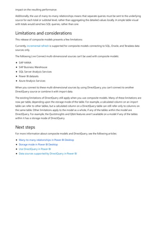 Limitations and considerations
Next steps
impact on the resulting performance.
Additionally, the use of many-to-many relationships means that separate queries must be sent to the underlying
source for each total or subtotal level, rather than aggregating the detailed values locally. A simple table visual
with totals would send two SQL queries, rather than one.
This release of composite models presents a few limitations:
Currently, incremental refresh is supported for composite models connecting to SQL, Oracle, and Teradata data
sources only.
The following Live Connect multi-dimensional sources can't be used with composite models:
SAP HANA
SAP Business Warehouse
SQL Server Analysis Services
Power BI datasets
Azure Analysis Services
When you connect to these multi-dimensional sources by using DirectQuery, you can't connect to another
DirectQuery source or combine it with import data.
The existing limitations of DirectQuery still apply when you use composite models. Many of these limitations are
now per table, depending upon the storage mode of the table. For example, a calculated column on an import
table can refer to other tables, but a calculated column on a DirectQuery table can still refer only to columns on
the same table. Other limitations apply to the model as a whole, if any of the tables within the model are
DirectQuery. For example, the QuickInsights and Q&A features aren't available on a model if any of the tables
within it has a storage mode of DirectQuery.
For more information about composite models and DirectQuery, see the following articles:
Many-to-many relationships in Power BI Desktop
Storage mode in Power BI Desktop
Use DirectQuery in Power BI
Data sources supported by DirectQuery in Power BI
 