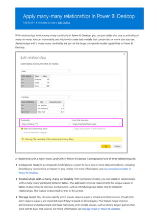 Apply many-many relationships in Power BI Desktop
1/8/2020 • 8 minutes to read • Edit Online
With relationships with a many-many cardinality in Power BI Desktop, you can join tables that use a cardinality of
many-to-many. You can more easily and intuitively create data models that contain two or more data sources.
Relationships with a many-many cardinality are part of the larger composite models capabilities in Power BI
Desktop.
A relationship with a many-many cardinality in Power BI Desktop is composed of one of three related features:
Composite models: A composite model allows a report to have two or more data connections, including
DirectQuery connections or Import, in any combo. For more information, see Use composite models in
Power BI Desktop.
Relationships with a many-many cardinality: With composite models, you can establish relationships
with a many-many cardinality between tables. This approach removes requirements for unique values in
tables. It also removes previous workarounds, such as introducing new tables only to establish
relationships. The feature is described further in this article.
Storage mode: You can now specify which visuals require a query to back-end data sources. Visuals that
don't require a query are imported even if they're based on DirectQuery. This feature helps improve
performance and reduce back-end load. Previously, even simple visuals, such as slicers, began queries that
were sent to back-end sources. For more information, see Storage mode in Power BI Desktop.
 