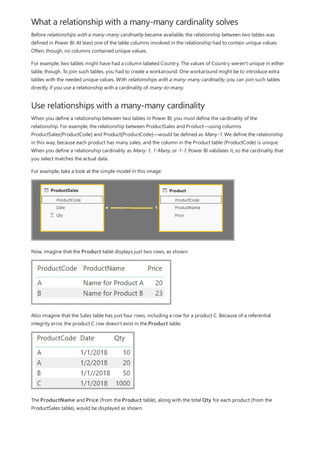 What a relationship with a many-many cardinality solves
Use relationships with a many-many cardinality
Before relationships with a many-many cardinality became available, the relationship between two tables was
defined in Power BI. At least one of the table columns involved in the relationship had to contain unique values.
Often, though, no columns contained unique values.
For example, two tables might have had a column labeled Country. The values of Country weren't unique in either
table, though. To join such tables, you had to create a workaround. One workaround might be to introduce extra
tables with the needed unique values. With relationships with a many-many cardinality, you can join such tables
directly, if you use a relationship with a cardinality of many-to-many.
When you define a relationship between two tables in Power BI, you must define the cardinality of the
relationship. For example, the relationship between ProductSales and Product—using columns
ProductSales[ProductCode] and Product[ProductCode]—would be defined as Many-1. We define the relationship
in this way, because each product has many sales, and the column in the Product table (ProductCode) is unique.
When you define a relationship cardinality as Many-1, 1-Many, or 1-1, Power BI validates it, so the cardinality that
you select matches the actual data.
For example, take a look at the simple model in this image:
Now, imagine that the Product table displays just two rows, as shown:
Also imagine that the Sales table has just four rows, including a row for a product C. Because of a referential
integrity error, the product C row doesn't exist in the Product table.
The ProductName and Price (from the Product table), along with the total Qty for each product (from the
ProductSales table), would be displayed as shown:
 