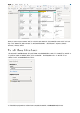 The right (Query Settings) pane
When you select a right-click menu item (or a ribbon button), the query applies the step to the data. It also saves
step as part of the query itself. The steps are recorded in the Query Settings pane in sequential order, as
described in the next section.
The right pane, or Query Settings pane, is where all steps associated with a query are displayed. For example, in
the following image, the Applied Steps section of the Query Settings pane reflects the fact that we just
changed the type of the Overall score column.
As additional shaping steps are applied to the query, they're captured in the Applied Steps section.
 