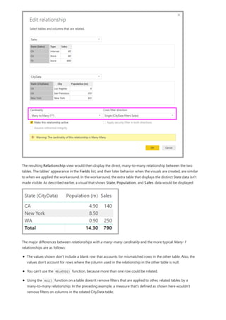 The resulting Relationship view would then display the direct, many-to-many relationship between the two
tables. The tables' appearance in the Fields list, and their later behavior when the visuals are created, are similar
to when we applied the workaround. In the workaround, the extra table that displays the distinct State data isn't
made visible. As described earlier, a visual that shows State, Population, and Sales data would be displayed:
The major differences between relationships with a many-many cardinality and the more typical Many-1
relationships are as follows:
The values shown don't include a blank row that accounts for mismatched rows in the other table. Also, the
values don't account for rows where the column used in the relationship in the other table is null.
You can't use the RELATED() function, because more than one row could be related.
Using the ALL() function on a table doesn't remove filters that are applied to other, related tables by a
many-to-many relationship. In the preceding example, a measure that's defined as shown here wouldn't
remove filters on columns in the related CityData table:
 