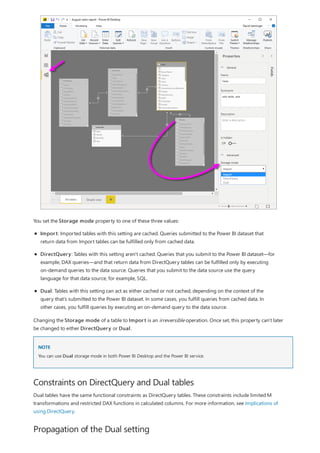 NOTE
Constraints on DirectQuery and Dual tables
Propagation of the Dual setting
You set the Storage mode property to one of these three values:
Import: Imported tables with this setting are cached. Queries submitted to the Power BI dataset that
return data from Import tables can be fulfilled only from cached data.
DirectQuery: Tables with this setting aren't cached. Queries that you submit to the Power BI dataset—for
example, DAX queries—and that return data from DirectQuery tables can be fulfilled only by executing
on-demand queries to the data source. Queries that you submit to the data source use the query
language for that data source, for example, SQL.
Dual: Tables with this setting can act as either cached or not cached, depending on the context of the
query that's submitted to the Power BI dataset. In some cases, you fulfill queries from cached data. In
other cases, you fulfill queries by executing an on-demand query to the data source.
Changing the Storage mode of a table to Import is an irreversible operation. Once set, this property can't later
be changed to either DirectQuery or Dual.
You can use Dual storage mode in both Power BI Desktop and the Power BI service.
Dual tables have the same functional constraints as DirectQuery tables. These constraints include limited M
transformations and restricted DAX functions in calculated columns. For more information, see Implications of
using DirectQuery.
 