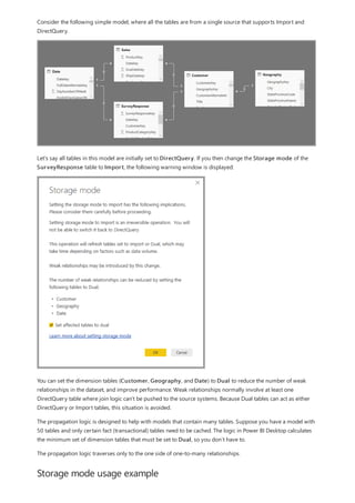 Storage mode usage example
Consider the following simple model, where all the tables are from a single source that supports Import and
DirectQuery.
Let’s say all tables in this model are initially set to DirectQuery. If you then change the Storage mode of the
SurveyResponse table to Import, the following warning window is displayed:
You can set the dimension tables (Customer, Geography, and Date) to Dual to reduce the number of weak
relationships in the dataset, and improve performance. Weak relationships normally involve at least one
DirectQuery table where join logic can't be pushed to the source systems. Because Dual tables can act as either
DirectQuery or Import tables, this situation is avoided.
The propagation logic is designed to help with models that contain many tables. Suppose you have a model with
50 tables and only certain fact (transactional) tables need to be cached. The logic in Power BI Desktop calculates
the minimum set of dimension tables that must be set to Dual, so you don’t have to.
The propagation logic traverses only to the one side of one-to-many relationships.
 